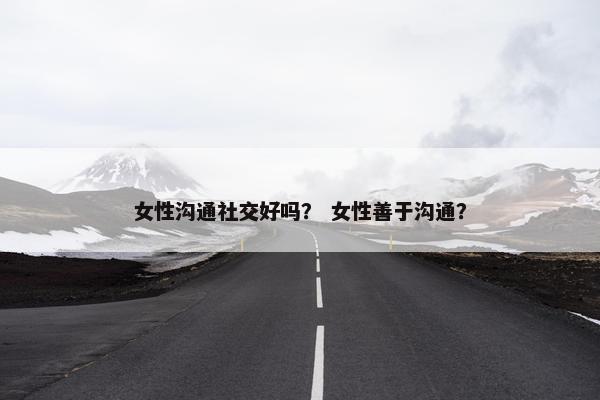 女性沟通社交好吗？ 女性善于沟通？