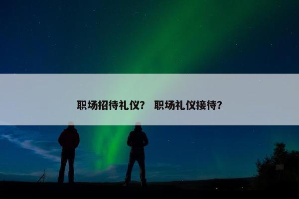 职场招待礼仪？ 职场礼仪接待？