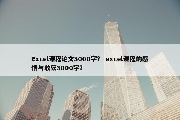 Excel课程论文3000字？ excel课程的感悟与收获3000字？