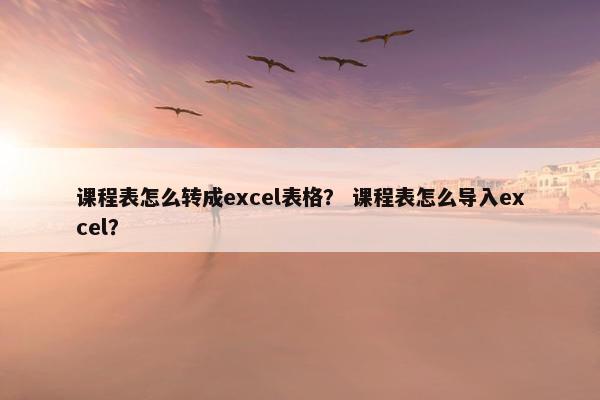 课程表怎么转成excel表格？ 课程表怎么导入excel？