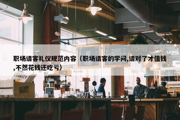 职场请客礼仪规范内容（职场请客的学问,请对了才值钱,不然花钱还吃亏）