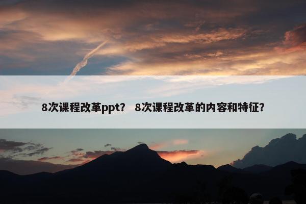 8次课程改革ppt？ 8次课程改革的内容和特征？