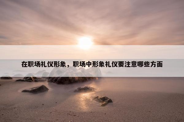 在职场礼仪形象，职场中形象礼仪要注意哪些方面