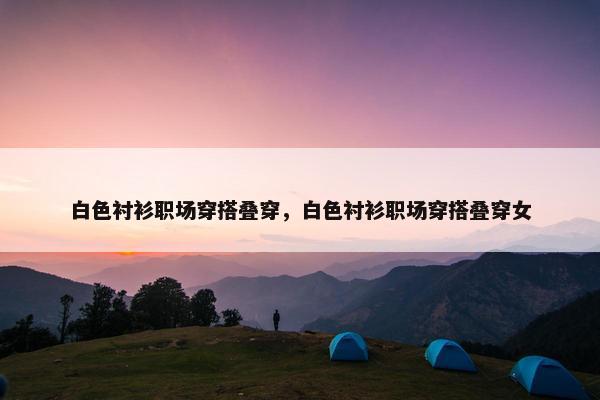 白色衬衫职场穿搭叠穿，白色衬衫职场穿搭叠穿女