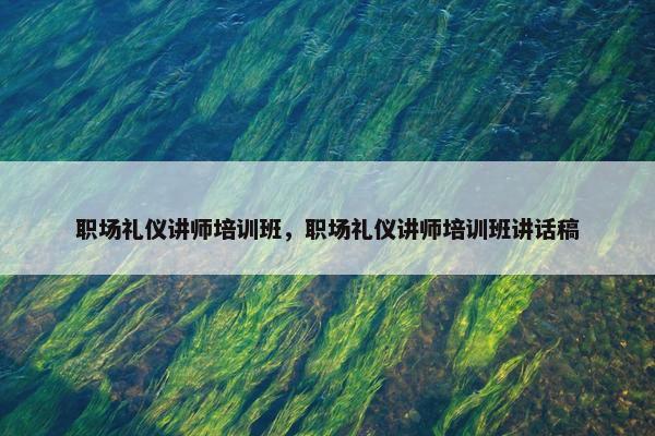 职场礼仪讲师培训班，职场礼仪讲师培训班讲话稿
