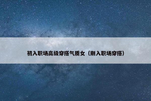 初入职场高级穿搭气质女（刚入职场穿搭）