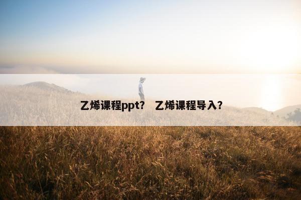 乙烯课程ppt？ 乙烯课程导入？