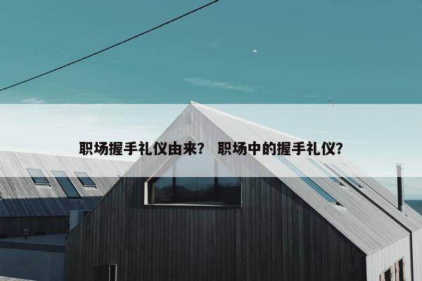 职场握手礼仪由来？ 职场中的握手礼仪？