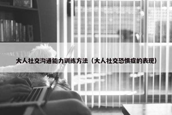 大人社交沟通能力训练方法（大人社交恐惧症的表现）