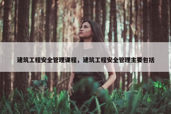 建筑工程安全管理课程，建筑工程安全管理主要包括