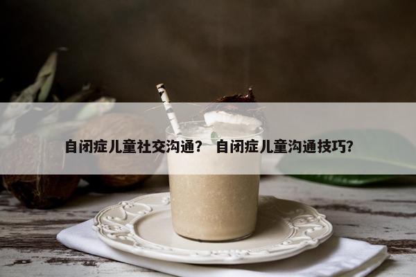 自闭症儿童社交沟通？ 自闭症儿童沟通技巧？