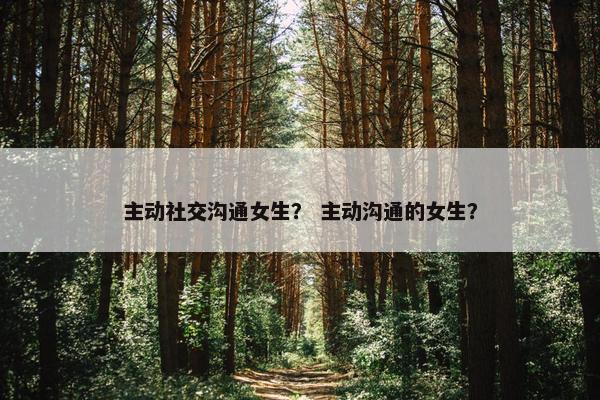 主动社交沟通女生？ 主动沟通的女生？