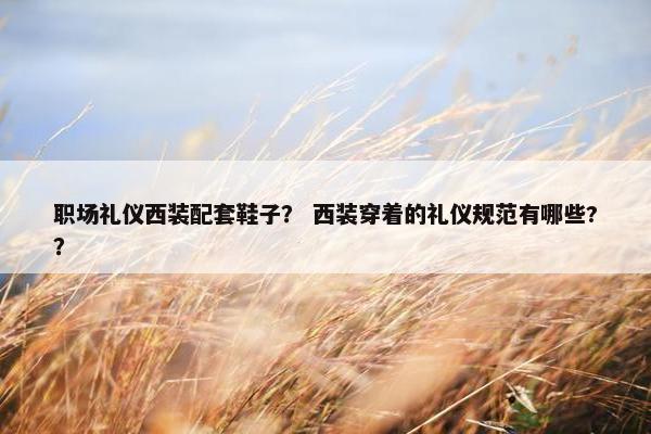 职场礼仪西装配套鞋子？ 西装穿着的礼仪规范有哪些?？