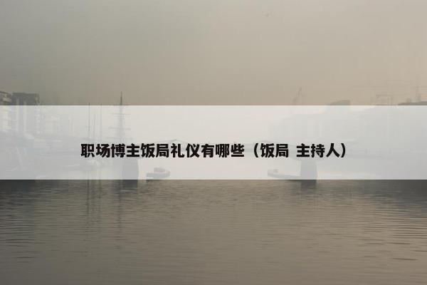 职场博主饭局礼仪有哪些（饭局 主持人）