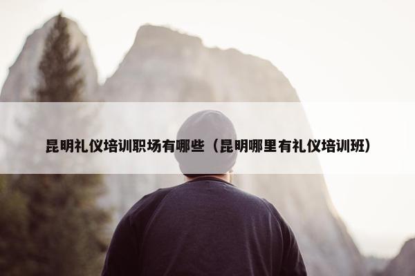 昆明礼仪培训职场有哪些（昆明哪里有礼仪培训班）