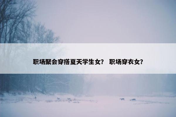 职场聚会穿搭夏天学生女？ 职场穿衣女？