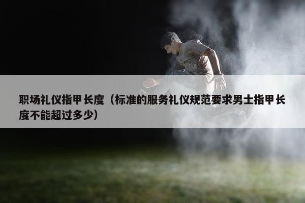 职场礼仪指甲长度（标准的服务礼仪规范要求男士指甲长度不能超过多少）
