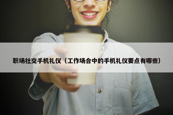职场社交手机礼仪（工作场合中的手机礼仪要点有哪些）