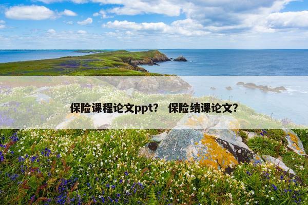保险课程论文ppt？ 保险结课论文？