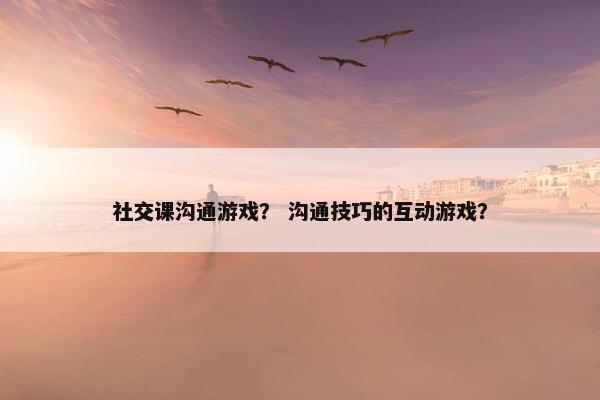 社交课沟通游戏？ 沟通技巧的互动游戏？
