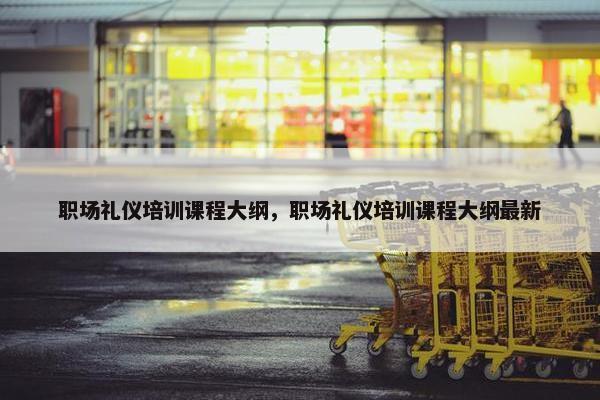 职场礼仪培训课程大纲，职场礼仪培训课程大纲最新
