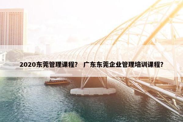 2020东莞管理课程？ 广东东莞企业管理培训课程？