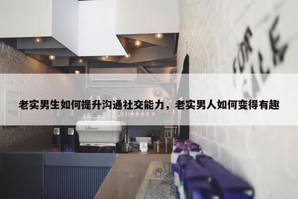 老实男生如何提升沟通社交能力，老实男人如何变得有趣