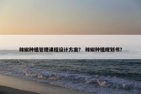 辣椒种植管理课程设计方案？ 辣椒种植规划书？