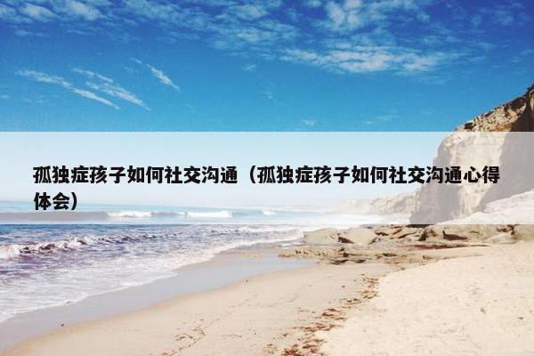 孤独症孩子如何社交沟通（孤独症孩子如何社交沟通心得体会）