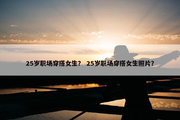 25岁职场穿搭女生？ 25岁职场穿搭女生照片？