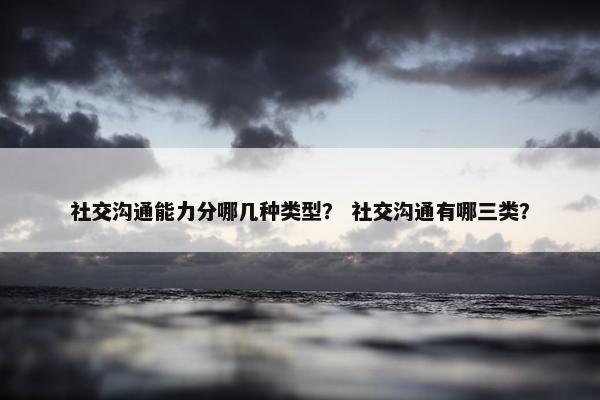 社交沟通能力分哪几种类型？ 社交沟通有哪三类？