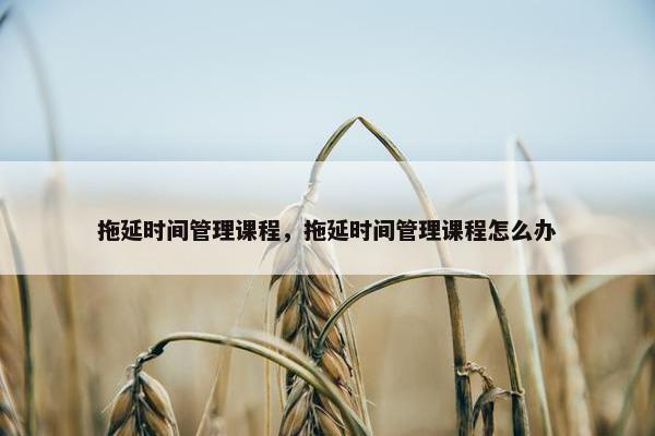 拖延时间管理课程，拖延时间管理课程怎么办