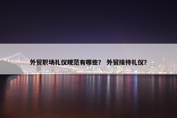 外贸职场礼仪规范有哪些？ 外贸接待礼仪？