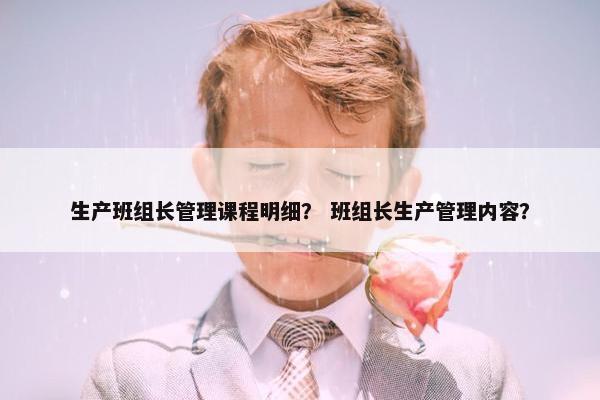 生产班组长管理课程明细？ 班组长生产管理内容？