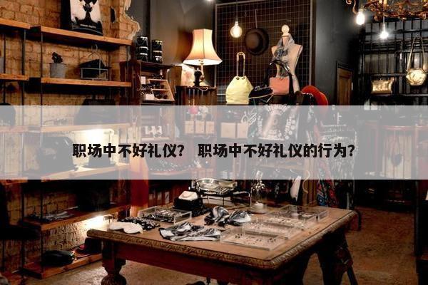 职场中不好礼仪？ 职场中不好礼仪的行为？