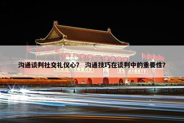 沟通谈判社交礼仪心？ 沟通技巧在谈判中的重要性？