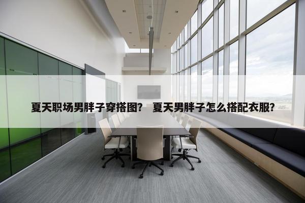 夏天职场男胖子穿搭图？ 夏天男胖子怎么搭配衣服？