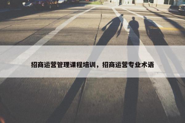 招商运营管理课程培训，招商运营专业术语