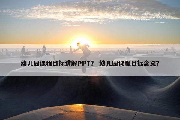 幼儿园课程目标讲解PPT？ 幼儿园课程目标含义？