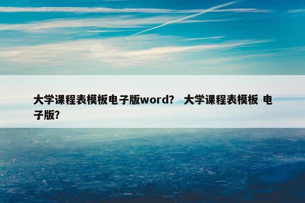 大学课程表模板电子版word？ 大学课程表模板 电子版？