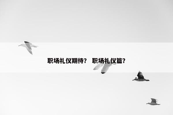职场礼仪期待？ 职场礼仪篇？