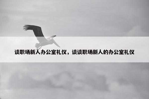 谈职场新人办公室礼仪，谈谈职场新人的办公室礼仪