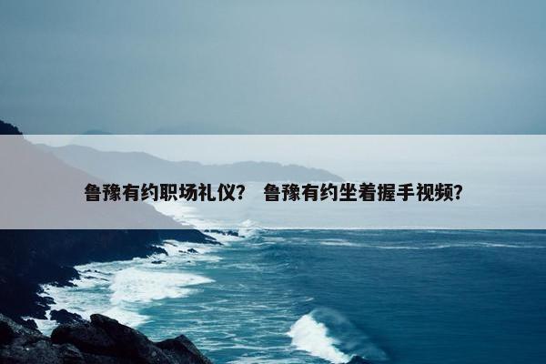 鲁豫有约职场礼仪？ 鲁豫有约坐着握手视频？