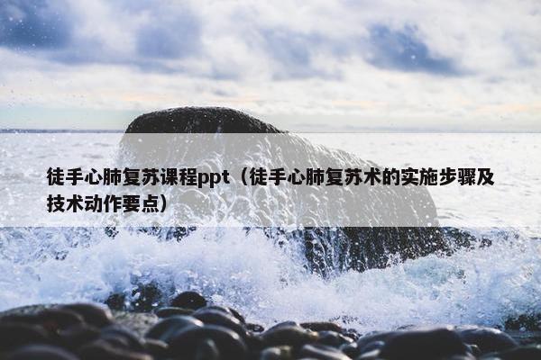 徒手心肺复苏课程ppt（徒手心肺复苏术的实施步骤及技术动作要点）