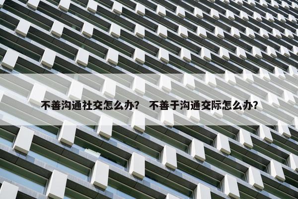 不善沟通社交怎么办？ 不善于沟通交际怎么办？