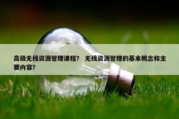 高级无线资源管理课程？ 无线资源管理的基本概念和主要内容？