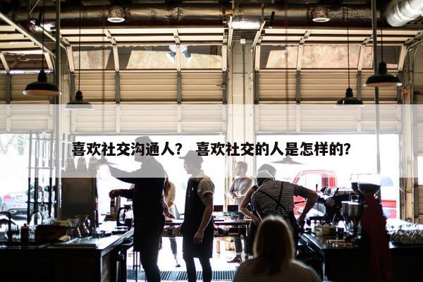 喜欢社交沟通人？ 喜欢社交的人是怎样的？