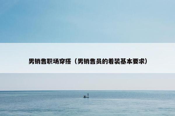 男销售职场穿搭（男销售员的着装基本要求）
