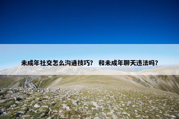 未成年社交怎么沟通技巧？ 和未成年聊天违法吗？