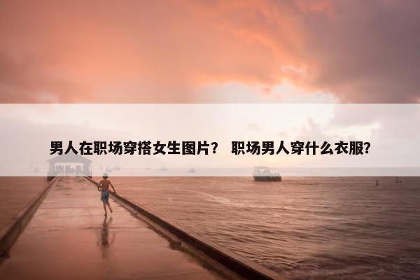 男人在职场穿搭女生图片？ 职场男人穿什么衣服？
